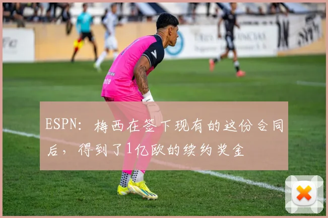 ESPN：梅西在签下现有的这份合同后，得到了1亿欧的续约奖金