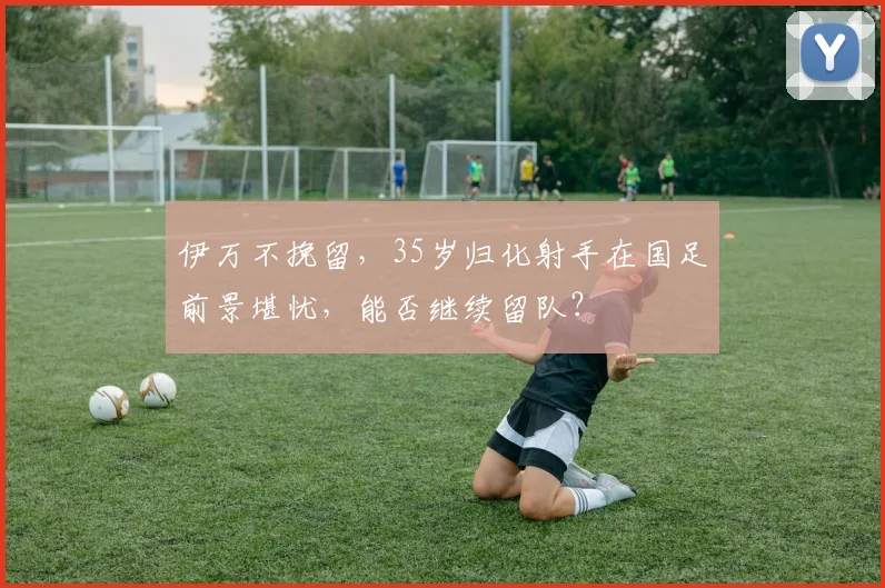 伊万不挽留，35岁归化射手在国足前景堪忧，能否继续留队？