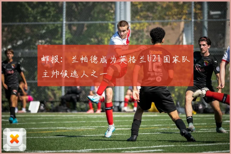 邮报：兰帕德成为英格兰U21国家队主帅候选人之一