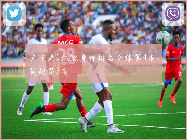 卢卡库1亿欧身价排名全球第4高，英超第2高