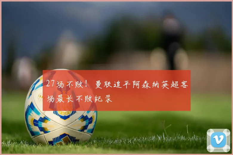 27场不败！曼联追平阿森纳英超客场最长不败纪录