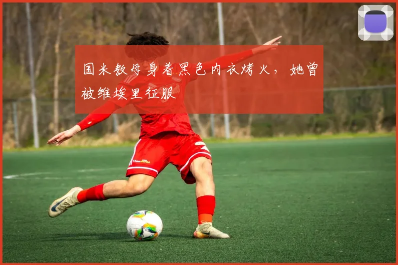 国米教母身着黑色内衣烤火，她曾被维埃里征服