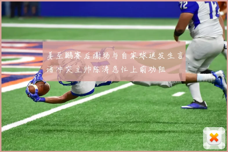 姜至鹏赛后谢场与自家球迷发生言语冲突主帅陈涛急忙上前劝阻