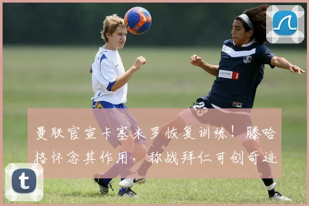 曼联官宣卡塞米罗恢复训练！滕哈格怀念其作用，称战拜仁可创奇迹