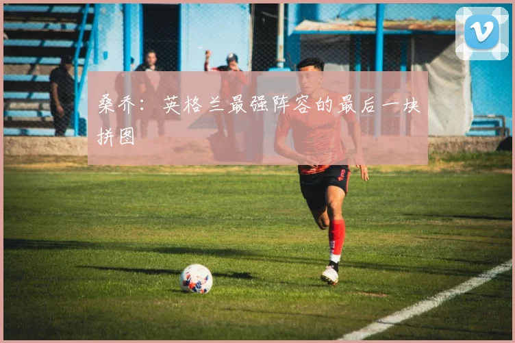 桑乔：英格兰最强阵容的最后一块拼图